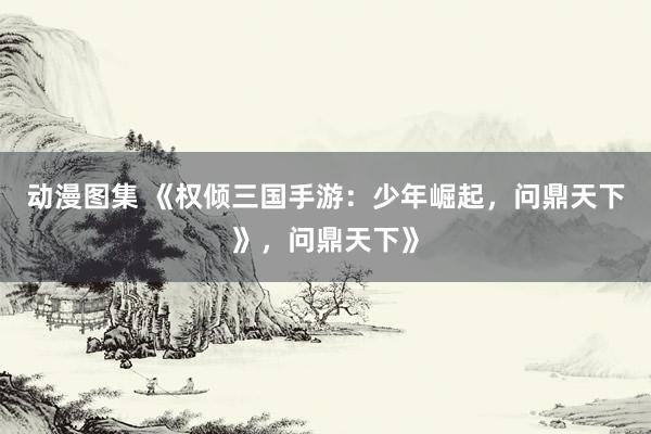 动漫图集 《权倾三国手游：少年崛起，问鼎天下》，问鼎天下》