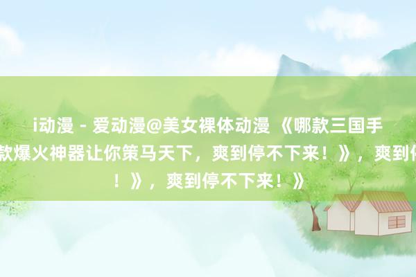 i动漫 - 爱动漫@美女裸体动漫 《哪款三国手游好玩？这款爆火神器让你策马天下，爽到停不下来！》，爽到停不下来！》