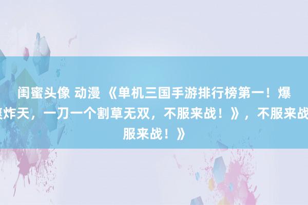 闺蜜头像 动漫 《单机三国手游排行榜第一！爆肝爽炸天，一刀一个割草无双，不服来战！》，不服来战！》